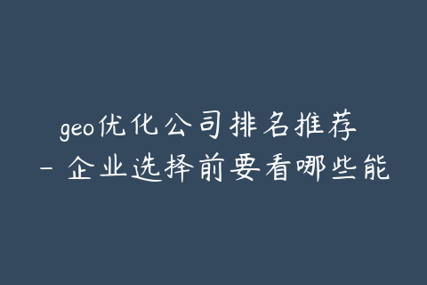 geo优化公司排名推荐 - 企业选择前要看哪些能力