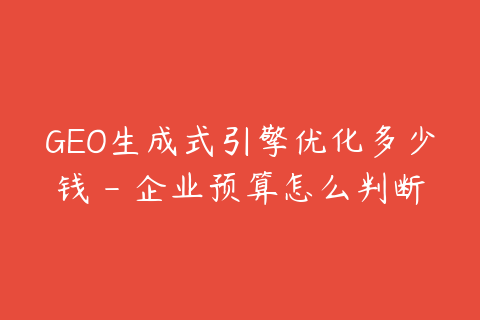 GEO生成式引擎优化多少钱 - 企业预算怎么判断