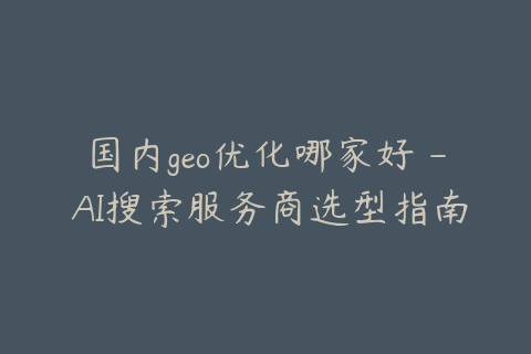 国内geo优化哪家好 - AI搜索服务商选型指南