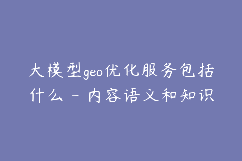大模型geo优化服务包括什么 - 内容语义和知识库建设