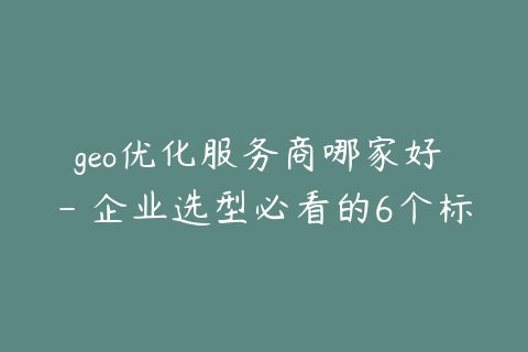 geo优化服务商哪家好 - 企业选型必看的6个标准