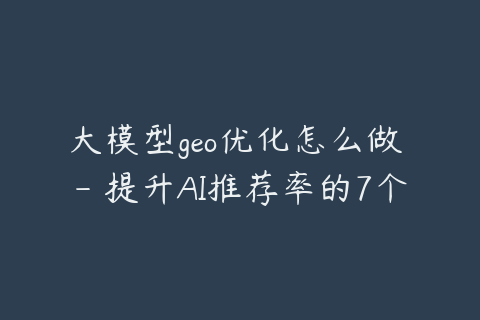 大模型geo优化怎么做 - 提升AI推荐率的7个方法