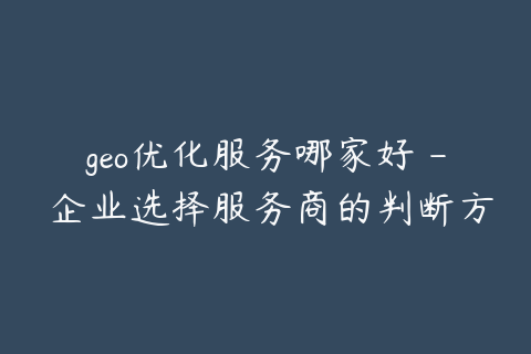 geo优化服务哪家好 - 企业选择服务商的判断方法