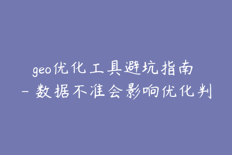geo优化工具避坑指南 - 数据不准会影响优化判断