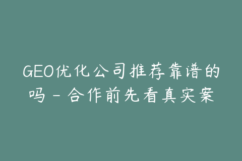 GEO优化公司推荐靠谱的吗 - 合作前先看真实案例