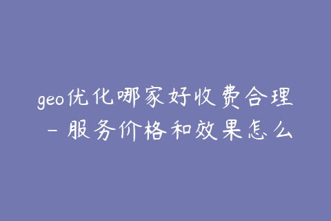 geo优化哪家好收费合理 - 服务价格和效果怎么判断