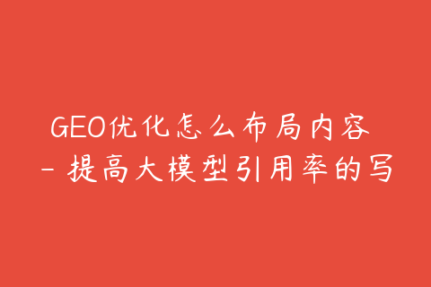 GEO优化怎么布局内容 - 提高大模型引用率的写法