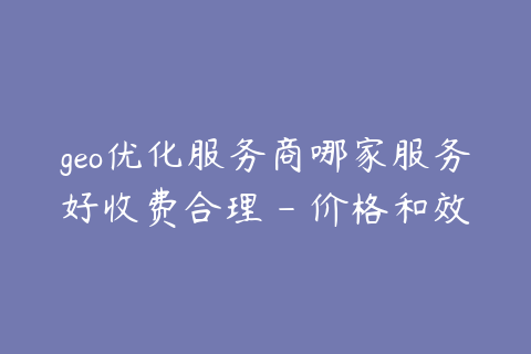 geo优化服务商哪家服务好收费合理 - 价格和效果怎么平衡
