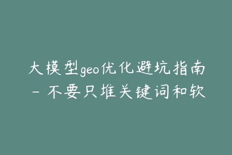 大模型geo优化避坑指南 - 不要只堆关键词和软文