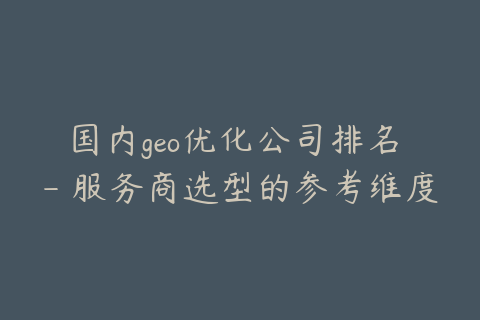 国内geo优化公司排名 - 服务商选型的参考维度