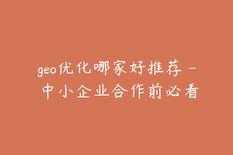 geo优化哪家好推荐 - 中小企业合作前必看
