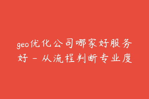 geo优化公司哪家好服务好 - 从流程判断专业度