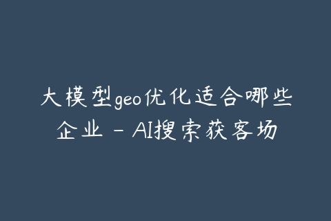 大模型geo优化适合哪些企业 - AI搜索获客场景分析