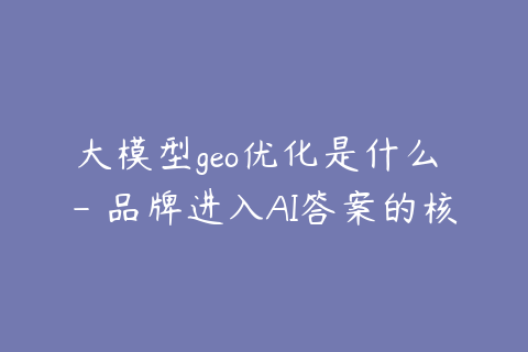 大模型geo优化是什么 - 品牌进入AI答案的核心逻辑