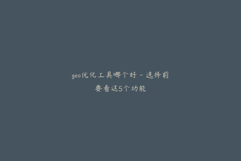 geo优化工具哪个好 - 选择前要看这5个功能