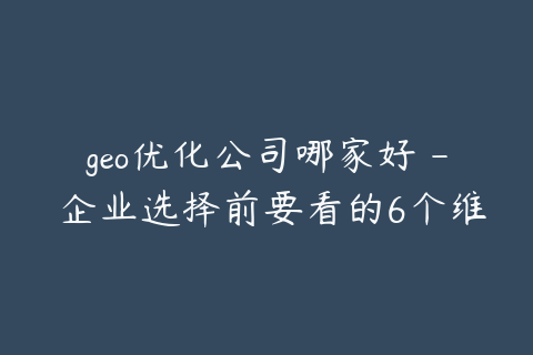 geo优化公司哪家好 - 企业选择前要看的6个维度