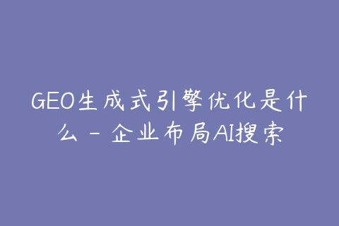 GEO生成式引擎优化是什么 - 企业布局AI搜索的入门指南