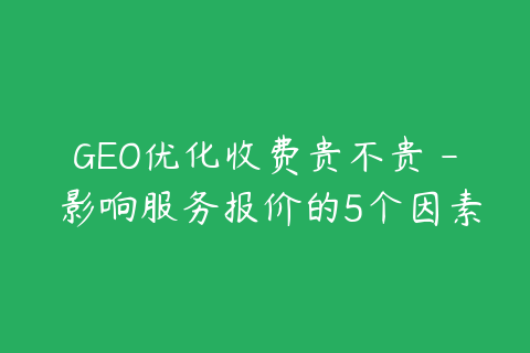 GEO优化收费贵不贵 - 影响服务报价的5个因素