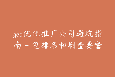 geo优化推广公司避坑指南 - 包排名和刷量要警惕