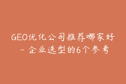 GEO优化公司推荐哪家好 - 企业选型的6个参考标准
