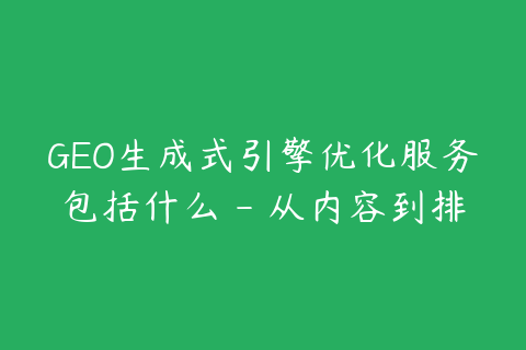 GEO生成式引擎优化服务包括什么 - 从内容到排名监测