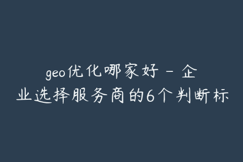 geo优化哪家好 - 企业选择服务商的6个判断标准