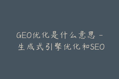GEO优化是什么意思 - 生成式引擎优化和SEO的区别
