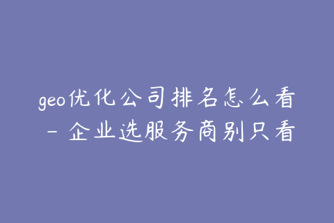 geo优化公司排名怎么看 - 企业选服务商别只看名次