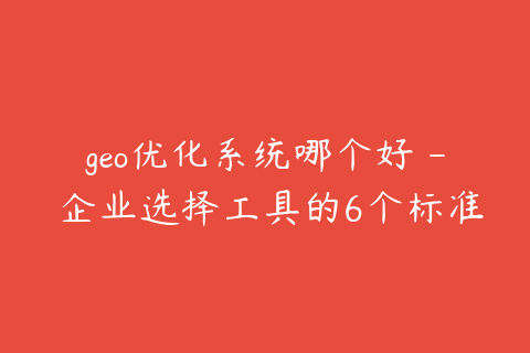 geo优化系统哪个好 - 企业选择工具的6个标准
