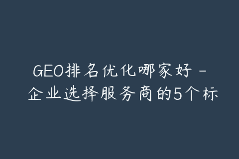 GEO排名优化哪家好 - 企业选择服务商的5个标准