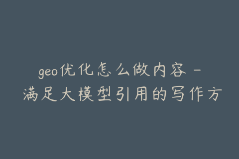 geo优化怎么做内容 - 满足大模型引用的写作方式