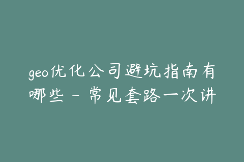geo优化公司避坑指南有哪些 - 常见套路一次讲清楚