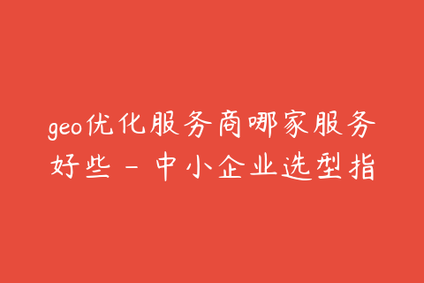 geo优化服务商哪家服务好些 - 中小企业选型指南