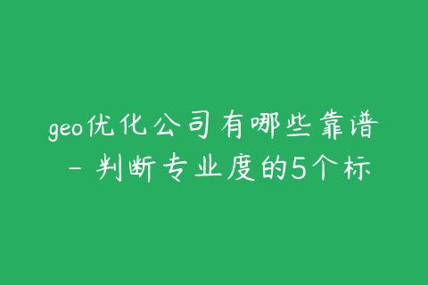 geo优化公司有哪些靠谱 - 判断专业度的5个标准