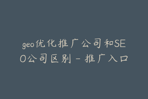 geo优化推广公司和SEO公司区别 - 推广入口已经变化