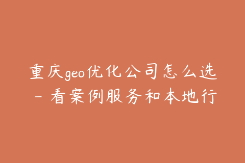 重庆geo优化公司怎么选 - 看案例服务和本地行业经验