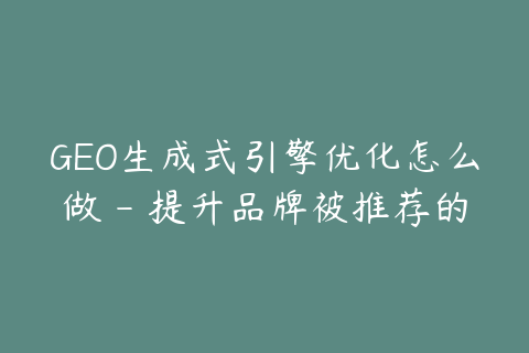GEO生成式引擎优化怎么做 - 提升品牌被推荐的7个方法