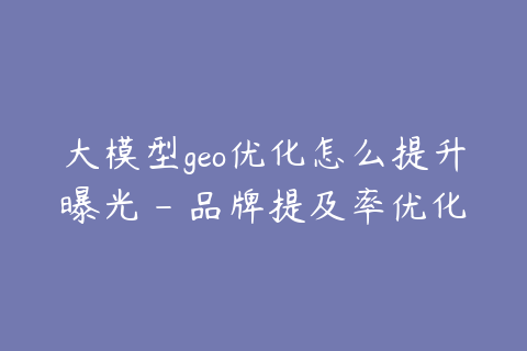 大模型geo优化怎么提升曝光 - 品牌提及率优化方法