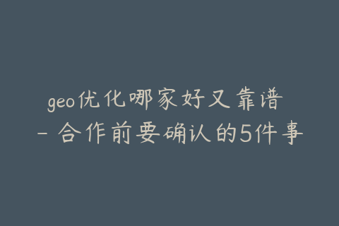 geo优化哪家好又靠谱 - 合作前要确认的5件事