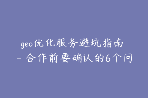 geo优化服务避坑指南 - 合作前要确认的6个问题