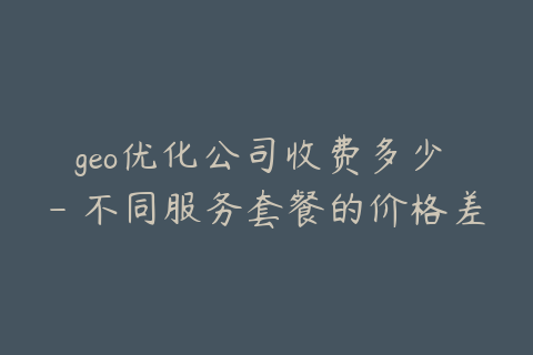 geo优化公司收费多少 - 不同服务套餐的价格差异