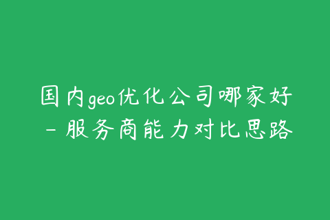 国内geo优化公司哪家好 - 服务商能力对比思路