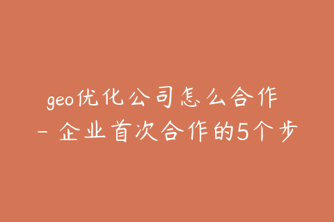 geo优化公司怎么合作 - 企业首次合作的5个步骤