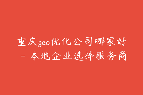重庆geo优化公司哪家好 - 本地企业选择服务商的5个标准