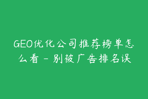 GEO优化公司推荐榜单怎么看 - 别被广告排名误导