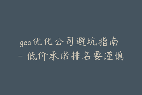 geo优化公司避坑指南 - 低价承诺排名要谨慎