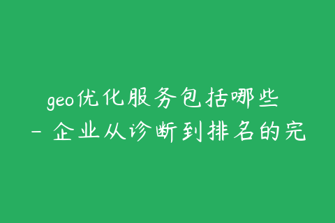 geo优化服务包括哪些 - 企业从诊断到排名的完整流程