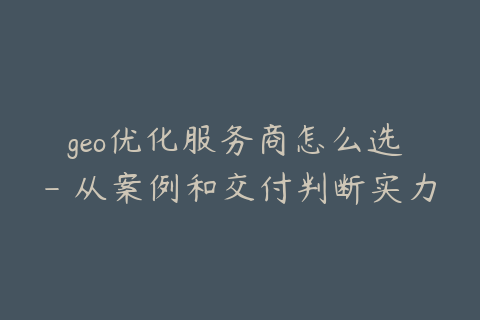 geo优化服务商怎么选 - 从案例和交付判断实力