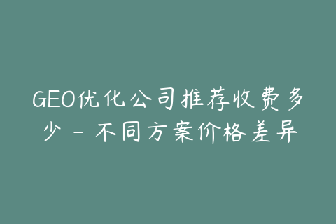 GEO优化公司推荐收费多少 - 不同方案价格差异