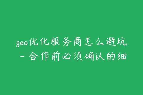 geo优化服务商怎么避坑 - 合作前必须确认的细节